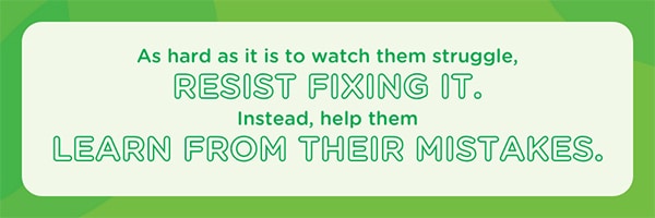 As hard as it is to watch them struggle, resist fixing it. Help them learn from their mistakes.
