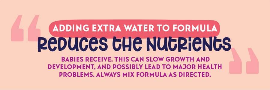 Don't water down formula. Adding extra water to formula reduces the nutrients babies receive.