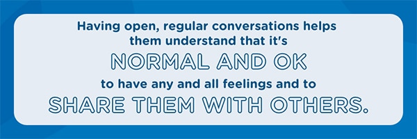 Having open, regular conversations helps them understand it's normal and OK to have and share feelings.