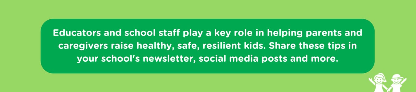 Educators and school staff play a key role in helping parents and caregivers raise healthy, safe, resilient kids. Share these tips in your school's newsletter, social media posts and more.