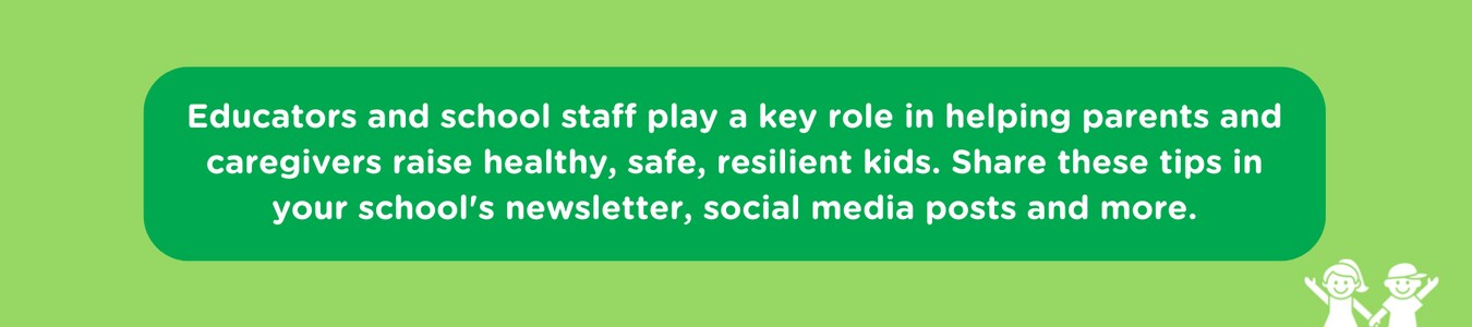 Educators and school staff play a key role in helping parents and caregivers raise healthy, safe, resilient kids. Share these tips in your school's newsletter, social media posts and more.