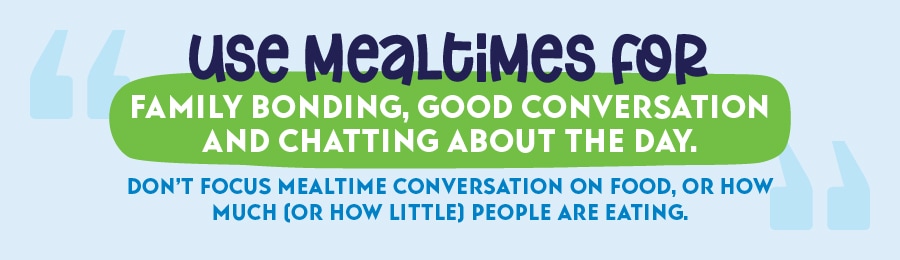 Use mealtimes for family bonding, good conversation and chatting about the day. Don't focus mealtime conversation on food, or how much (or how little) people are eating.